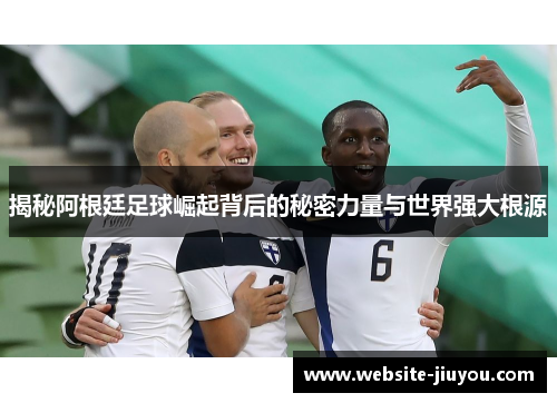揭秘阿根廷足球崛起背后的秘密力量与世界强大根源