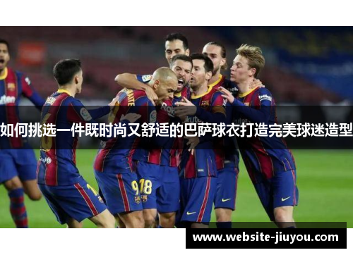 如何挑选一件既时尚又舒适的巴萨球衣打造完美球迷造型