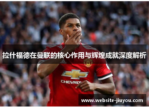 拉什福德在曼联的核心作用与辉煌成就深度解析