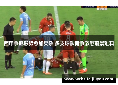 西甲争冠形势愈加复杂 多支球队竞争激烈前景难料
